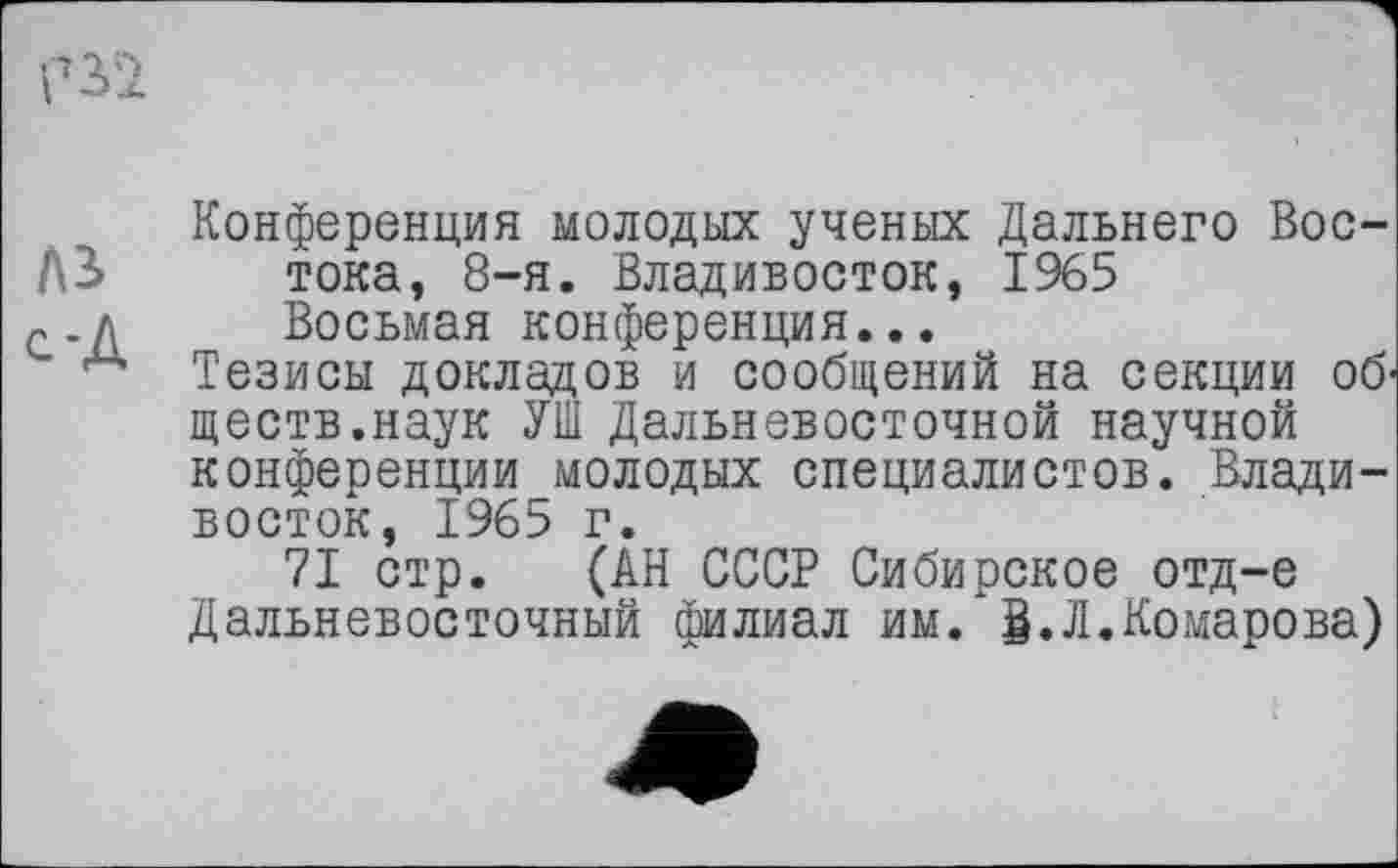 ﻿Конференция молодых ученых Дальнего Вос-Д3>	тока, 8-я. Владивосток, 1965
~.д	Восьмая конференция...
“ Тезисы докладов и сообщений на секции об' ществ.наук УШ Дальневосточной научной конференции молодых специалистов. Владивосток, 1965 г.
71 стр. (АН СССР Сибирское отд-е Дальневосточный филиал им. g.Л.Комарова)